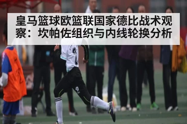 皇马篮球欧篮联国家德比战术观察：坎帕佐组织与内线轮换分析